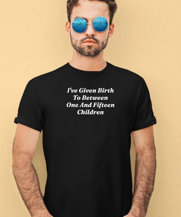 Ive Given Birth To Between One And Fifteen Children Shirt3