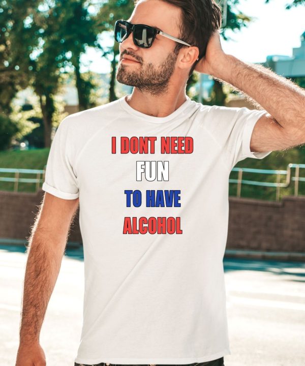 I Dont Need Fun To Have Alcohol Shirt5