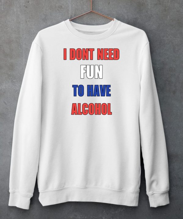 I Dont Need Fun To Have Alcohol Shirt6