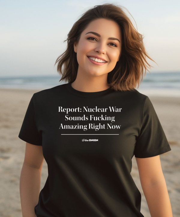 Report Nuclear War Sounds Fucking Amazing Right Now Shirt1
