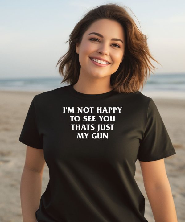 Im Not Happy To See You Thats Just My Gun Shirt1