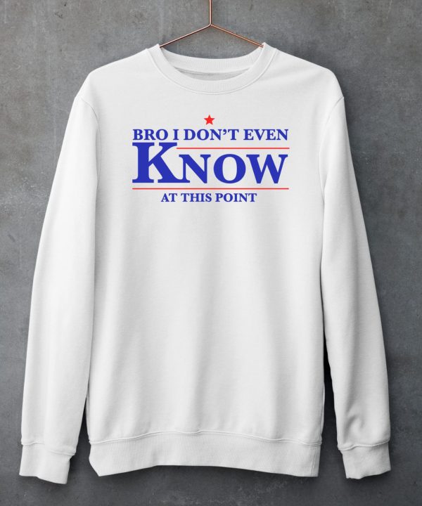 Bro I Dont Even Know At This Point Shirt6