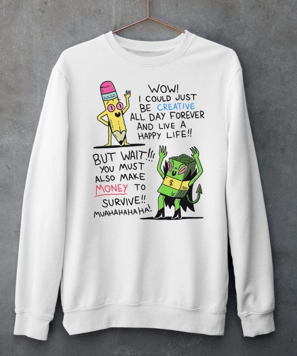 Wow I Could Just Be Creative All Day Forever And Live A Happy Life But Wait You Must Also Make Money To Survive Shirt6